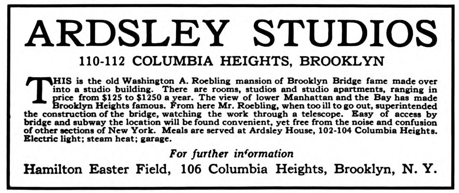 A black and white advertisement that reads: ARDSLEY STUDIOS 110-112 COLUMBIA HEIGHTS, BROOKLYN HIS is the old Washington A. Roebling mansion of Brooklyn Bridge fame made over into a studio totaine, There are rooms, studios and studio apartments, ranging in price from $125 to $1250 a year. The view of lower Manhattan and the Bay has made Brooklyn Heights famous. From here Mr. Robling, when too ill to go out, superintended bridge and subway the location will be found convenient, yet free from the noise and confusion of other sections of New York. Meals are served at Ardsley House, 102-104 Columbia Heights. Electric light; steam heat; garage.